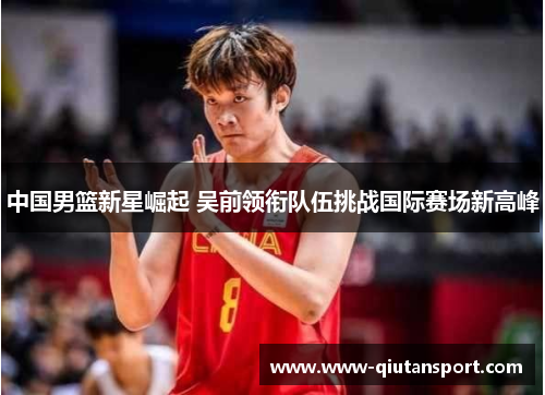 中国男篮新星崛起 吴前领衔队伍挑战国际赛场新高峰